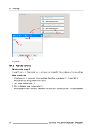 Page 19612. Warping
Image 12-20
12.6.5 Activate warpﬁle
What can be done ?
Awarpﬁle stored on the projector can be activated and is loaded in the warp board as the new settings.
How to activate
1. WhileWarp with UIis selected, click onActivate Warpﬁles on projector(1). (image 12-21)
TheActivate warp conﬁgurationwindow opens.
2. Click on theﬁle to activate (3).
3. Click onActivate warp conﬁguration(4).
The selected warpﬁle is activated. The name in current activeﬁle changes to the new selected name.
192
R5905073...