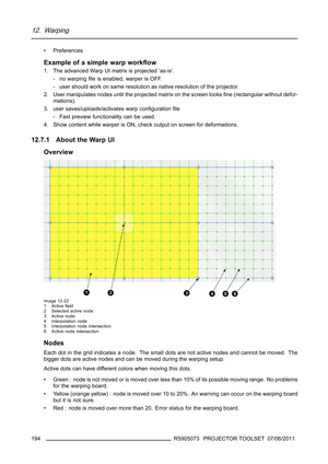 Page 19812. Warping
• Preferences
Example of a simple warp workﬂow
1. The advanced Warp UI matrix is projected ’as-is’.
- no warpingﬁle is enabled, warper is OFF.
- user should work on same resolution as native resolution of the projector.
2. User manipulates nodes until the projected matrix on the screen looksﬁne (rectangular without defor-
mations).
3. user saves/uploads/activates warp conﬁgurationﬁle
- Fast preview functionality can be used.
4. Show content while warper is ON, check output on screen for...