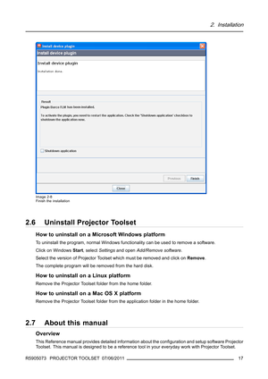 Page 212. Installation
Image 2-8
Finish the installation
2.6 Uninstall Projector Toolset
How to uninstall on a Microsoft Windows platform
To uninstall the program, normal Windows functionality can be used to remove a software.
Click on WindowsStart, selectSettingsand openAdd/Remove software.
Select the version of Projector Toolset which must be removed and click onRemove.
The complete program will be removed from the hard disk.
How to uninstall on a Linux platform
Remove the Projector Toolset folder from the...