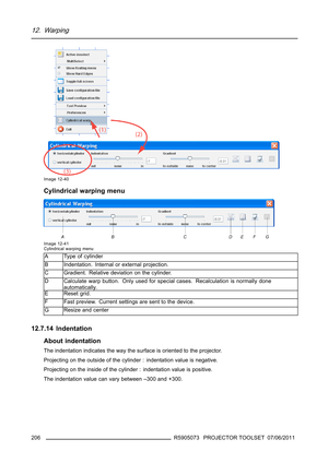 Page 21012. Warping
Image 12-40
Cylindrical warping menu
Image 12-41
Cylindrical warping menu
A Type of cylinder
B Indentation. Internal or external projection.
C Gradient. Relative deviation on the cylinder.
D Calculate warp button. Only used for special cases. Recalculation is normally done
automatically.
E Reset grid.
F
Fast preview. Current settings are sent to the device.
GResize and center
12.7.14 Indentation
About indentation
The indentation indicates the way the surface is oriented to the projector....