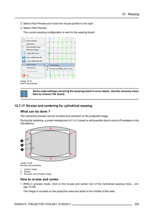 Page 21312. Warping
2. SelectFast Previewand move the mouse pointer to the right.
3. SelectFast Preview.
Thecurrentwarpingconﬁguration is sent to the warping board.
Image 12-47
Start Fast preview
Some node settings can bring the warping board in error status. Use the recovery menu
item to recover the board.
12.7.17 Re-size and centering for cylindrical warping
What can be done ?
The cylindrical preview can be re-sized and centered on the projected image.
During the centering, a small misalignment of 1 or 2...