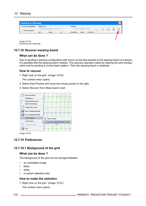 Page 21412. Warping
Image 12-49
Re-sizing and centering
12.7.18 Recover warping board
What can be done ?
Due to sending a warping conﬁguration with errors via the fast preview to the warping board of a device,
it is possible that the warping board crashes. The recovery operation starts by clearing the sent conﬁgu-
ration and by sending a normal hatch pattern. Then the warping board is restarted.
How to recover
1. Right click on the grid. (image 12-50)
The context menu opens.
2. SelectFast Previewand move the...