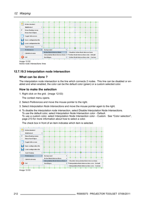 Page 21612. Warping
Image 12-52
Active node intersections lines
12.7.19.3 Interpolation node intersection
What can be done ?
The interpolation node intersection is the line which connects 2 nodes. This line can be disabled or en-
abled and when enabled, the color can be the default color (green) or a custom selected color.
How to make the selection
1. Right click on the grid. (image 12-53)
The context menu opens.
2. SelectPreferencesand move the mouse pointer to the right.
3. SelectInterpolation Node...