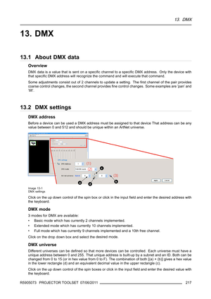 Page 22113. DMX
13. DMX
13.1 About DMX data
Overview
DMXdataisavaluethatissentonaspeciﬁc channel to a speciﬁc DMX address. Only the device with
that speciﬁc DMX address will recognize the command and will execute that command.
Some adjustments consist out of 2 channels to update a setting. Theﬁrst channel of the pair provides
coarse control changes, the second channel providesﬁne control changes. Some examples are ’pan’ and
’tilt’.
13.2 DMX settings
DMX address
Before a device can be used a DMX address must be...