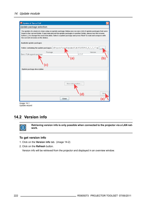 Page 22614. Update module
(a)
(c)
(d)
(e)
(b)
Image 14-1
Update wizard
14.2 Version info
Retrieving version info is only possible when connected to the projector via a LAN net-
work.
To get version info
1. Click on theVe r s i o n i nf otab. (image 14-2)
2. Click on theRefreshbutton.
Version info will be retrieved from the projector and displayed in an overview window.
222
R5905073 PROJECTOR TOOLSET 07/06/2011 