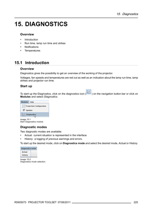 Page 22915. Diagnostics
15. DIAGNOSTICS
Overview
• Introduction
• Run time, lamp run time and strikes
•Notiﬁcations
•Temperatures
15.1 Introduction
Overview
Diagnostics gives the possibility to get an overview of the working of the projector.
Voltages, fan speeds and temperatures are red out as well as an indication about the lamp run time, lamp
strikes and projector run time.
Start up
To start up the Diagnostics, click on the diagnostics icon () on the navigation button bar or click on
Modulesand...