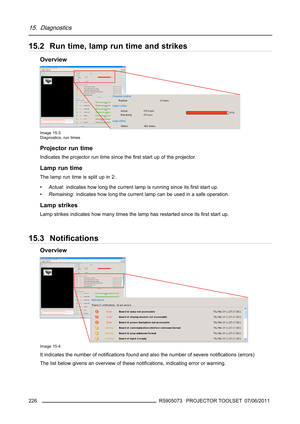 Page 23015. Diagnostics
15.2 Run time, lamp run time and strikes
Overview
Image 15-3
Diagnostics, run times
Projector run time
Indicates the projector run time since theﬁrst start up of the projector.
Lamp run time
Thelampruntimeissplitupin2:.
•Actual: indicates how long the current lamp is running since itsﬁrst start up.
•Remaining: indicates how long the current lamp can be used in a safe operation.
Lamp strikes
Lamp strikes indicates how many times the lamp has restarted since itsﬁrst start up.
15.3...