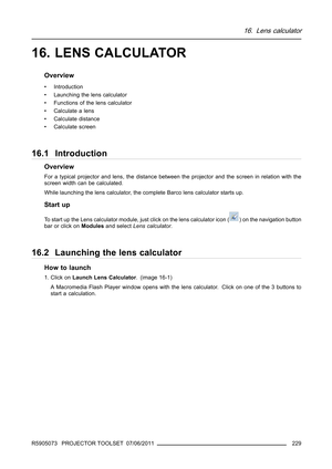 Page 23316. Lens calculator
16. LENS CALCULATOR
Overview
• Introduction
• Launching the lens calculator
• Functions of the lens calculator
• Calculate a lens
• Calculate distance
• Calculate screen
16.1 Introduction
Overview
For a typical projector and lens, the distance between the projector and the screen in relation with the
screen width can be calculated.
While launching the lens calculator, the complete Barco lens calculator starts up.
Start up
To start up the Lens calculator module, just click on the lens...