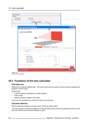 Page 23416. Lens calculator
Image 16-1
Start up lens calculator
16.3 Functions of the lens calculator
Calculate lens
Starting from a typical projector type, , the screen width used to project on and the distance between the
projector and the screen,
Starting from :
• a typical projector, selectable in Choose projector
•screenwidth
• distance between projector and screen
a lens can be calculated to be used in the given circumstances.
Calculate distance
Start by selecting a projector and then a lens. Enter the...