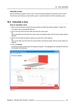 Page 23516. Lens calculator
Calculate screen
Start by selecting a projector and the a lens. Enter the distance between the projector and the screen.
The minimum and maximum screen width is given in red at the bottom line of the calculation panel.
16.4 Calculate a lens
How to calculate a lens
1. Click on the drop down box belowChoose projectorand select the desired projector. (image 16-2)
The aspect ratio is automaticallyﬁlled out.
2. Click in the inputﬁeld of screen width and enter the correct value
Or,
click on...