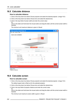 Page 23616. Lens calculator
16.5 Calculate distance
How to calculate distance
1. Click on the drop down box belowChoose projectorand select the desired projector. (image 16-3)
2. Click on the drop down box belowChoose lensand select the desired lens.
3. Click in the inputﬁeld of screen width and enter the correct value
Or,
click on the slider and hold down the mouse button and drag the slider until the correct screen width is
reached.
The minimum and maximum distance is given inResult.
Image 16-3
Projector...