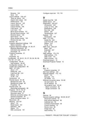 Page 244Index
Rename 124
Save 123
Layout settings 139–147
’Save as’ layout 145
Aspect ratio output 142
Delete layout 147
Layout ’save as’ 145
Layout delete 147
Layout rename 146
Load layout 139
Lock input 143
Move layout window 141
Re-size layout window 140
Rename layout 146
Save layout 144
Show window border 140
Window full size 144
Preview 62
Projector adjustment settings 109
Native resolution 109
Projector alignment settings 91, 95, 97
Blanking adjustment 95
Individual color selection 95
ScenergiX 97...