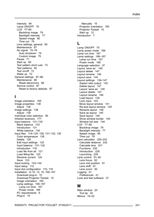 Page 245Index
Intensity 84
Lamp ON/OFF 70
LCD 77–80
Backdrop image 79
Backlight intensity 77
Splash image 80
Time out 78
Lens settings, general 85
Maintenance 87
No signal 74–76
Auto shutdown 76
Custom image 75
Pause 71
Start up 69
Test pattern short cuts 73
Test patterns 82
Te x t o n / o f f 7 2
Wake up 72
General settings 87–88
Maintenance 88
Reset electronics 88
Service control 87
Reset to factory defaults 87
I
Image orientation 165
Image properties 138
Adjust 138
Image settings 138
Adjust 138
Individual...