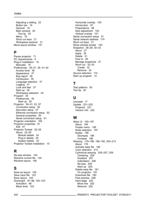 Page 246Index
Adjusting a setting 22
Button bar 19
General 19
Main window 20
To o l t i p 2 0
Menu 19
Short cut keys 21
Workspace explorer 21
Move layout window 141
P
Pause projector 71
PC requirements 9
Plug-in installation 15
Manually 15
Preferences 35–37, 39, 41–42
Access level 36
Appearance 37
Bug report 39
Introduction 35
Language selection 37
Logging 41
Look and feel 37
Start up 35
Workspace selection 42
Program 35
Preferences 35
Start up 35
Projector 50–51, 53, 57
Connection setup 50
Decorator setup 57...