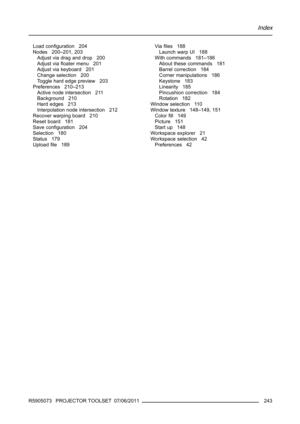 Page 247Index
Load conﬁguration 204
Nodes 200–201, 203
Adjust via drag and drop 200
Adjust viaﬂoater menu 201
Adjust via keyboard 201
Change selection 200
Toggle hard edge preview 203
Preferences 210–213
Active node intersection 211
Background 210
Hard edges 213
Interpolation node intersection 212
Recover warping board 210
Reset board 181
Save conﬁguration 204
Selection 180
Status 179
Uploadﬁle 189Viaﬁles 188
Launch warp UI 188
With commands 181–186
About these commands 181
Barrel correction 184
Corner...