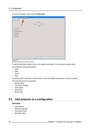 Page 525. Configurator
To set the decorator, click on the tabDecorator.
Image 5-4
Decorator setting while adding a device
To add the decorator position, click on the desired radio button in theDecorator positionpane.
The following choices are possible:
•North
•West
•South
•East
To indicate which information must be shown, check the desired check boxes in front of a setting.
The following choices are possible:
• Device name
• Connection settings
• Lamp status
•Activeﬁles
•Devicetype
5.5 Add projector to a...