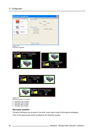 Page 625. Configurator
Image 5-13
Decorator properties
Image 5-14
Decorator position and content
A Decorator north of graph
B Decorator south of graph
C Decorator west of graph
D Decorator east of graph
Decorator position
The extra information can be place in the north, south, east or west of the projector pictograph.
Click on the desired radio button to determine the decorator position.
58
R5905073 PROJECTOR TOOLSET 07/06/2011 