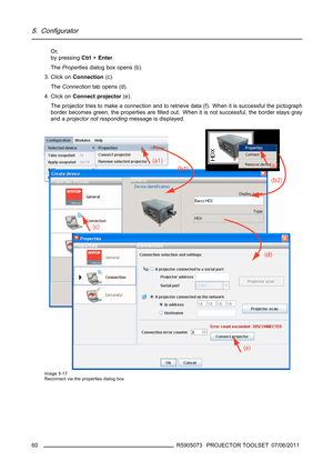 Page 645. Configurator
Or,
by pressingCtrl+Enter.
ThePropertiesdialog box opens (b).
3. Click onConnection(c).
TheConnectiontab opens (d).
4. Click onConnect projector(e).
The projector tries to make a connection and to retrieve data (f). When it is successful the pictograph
border becomes green, the properties areﬁlled out. When it is not successful, the border stays gray
and aprojector not respondingmessage is displayed.
Image 5-17
Reconnect via the properties dialog box
60R5905073 PROJECTOR TOOLSET 07/06/2011 