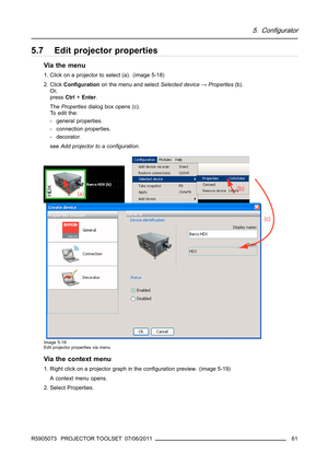 Page 655. Configurator
5.7 Edit projector properties
Via the menu
1. Click on a projector to select (a). (image 5-18)
2. ClickConﬁgurationon the menu and selectSelected device→Properties(b).
Or,
pressCtrl+Enter.
ThePropertiesdialog box opens (c).
To edit the:
- general properties.
- connection properties.
- decorator.
seeAddprojectortoaconﬁguration.
Image 5-18
Edit projector properties via menu
Via the context menu
1. Right click on a projector graph in the conﬁguration preview. (image 5-19)
A context menu...