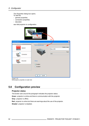 Page 665. Configurator
ThePropertiesdialog box opens.
To edit the:
- general properties.
- connection properties.
- decorator.
seeAdd projector to conﬁguration.
Image 5-19
Edit projector properties via right click
5.8 Conﬁguration preview
Projector status
The border color around the pictograph indicates the projector status.
Green: projector is online and there is communication with the projector.
Grey:projectorisofﬂine.
Red: projector is online but there are warnings about the use of the projector.
Shaded:...