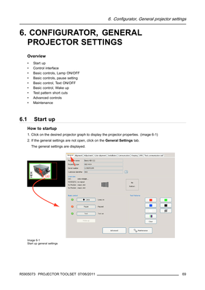 Page 736. Configurator, General projector settings
6. CONFIGURATOR, GENERAL
PROJECTOR SETTINGS
Overview
•Startup
• Control interface
• Basic controls, Lamp ON/OFF
• Basic controls, pause setting
• Basic control, Text ON/OFF
• Basic control, Wake up
• Test pattern short cuts
• Advanced controls
• Maintenance
6.1 Start up
How to startup
1. Click on the desired projector graph to display the projector properties. (image 6-1)
2. If the general settings are not open, click on theGeneral Settingstab.
The general...