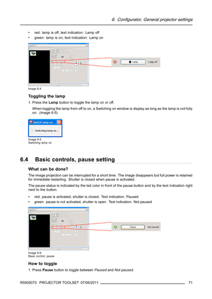 Page 756. Configurator, General projector settings
• red: lamp is off, text indication: Lamp off
• green: lamp is on, text indication: Lamp on
Image 6-4
Toggling the lamp
1. Press theLampbutton to toggle the lamp on or off.
When toggling the lamp from off to on, a Switching on window is display as long as the lamp is not fully
on. (image 6-5)
Image 6-5
Switching lamp on
6.4 Basic controls, pause setting
What can be done?
The image projection can be interrupted for a short time. The image disappears but full...