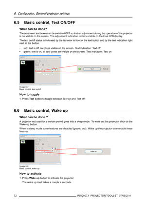 Page 766. Configurator, General projector settings
6.5 Basic control, Text ON/OFF
What can be done?
The on-screen text boxes can be switched OFF so that an adjustment during the operation of the projector
is not visible on the screen. The adjustment indication remains visible on the local LCD display.
The text on/off status is indicated by the led color in front of the text button and by the text indication right
next to the button.
• red: text is off, nu boxes visible on the screen. Text indication: Text off
•...