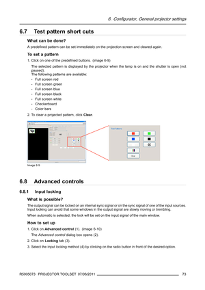 Page 776. Configurator, General projector settings
6.7 Test pattern short cuts
What can be done?
Apredeﬁned pattern can be set immediately on the projection screen and cleared again.
To s e t a p a t t e r n
1. Click on one of the predeﬁned buttons. (image 6-9)
The selected pattern is displayed by the projector when the lamp is on and the shutter is open (not
paused).
The following patterns are available:
- Full screen red
- Full screen green
- Full screen blue
- Full screen black
- Full screen white
-...