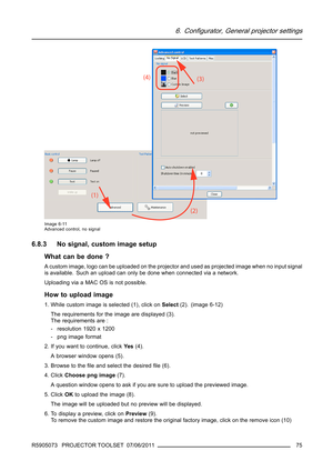 Page 796. Configurator, General projector settings
Image 6-11
Advanced control, no signal
6.8.3 No signal, custom image setup
What can be done ?
A custom image, logo can be uploaded on the projector and used as projected image when no input signal
is available. Such an upload can only be done when connected via a network.
Uploading via a MAC OS is not possible.
How to upload image
1. While custom image is selected (1), click onSelect(2). (image 6-12)
The requirements for the image are displayed (3).
The...