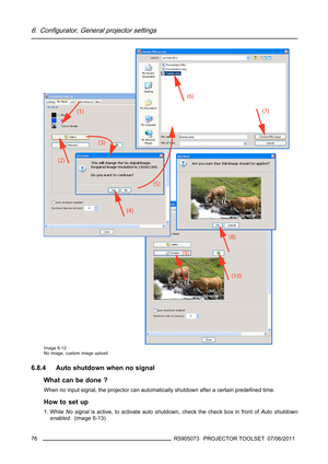 Page 806. Configurator, General projector settings
Image 6-12
No image, custom image upload
6.8.4 Auto shutdown when no signal
What can be done ?
When no input signal, the projector can automatically shutdown after a certain predeﬁned time.
How to set up
1. WhileNo signalis active, to activate auto shutdown, check the check box in front ofAuto shutdown
enabled. (image 6-13)
76
R5905073 PROJECTOR TOOLSET 07/06/2011 