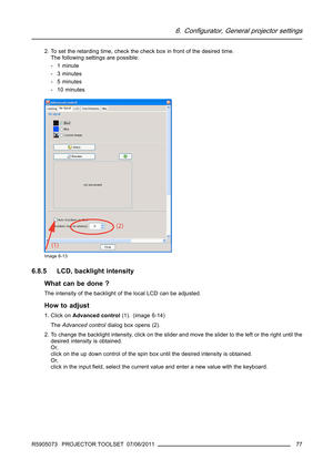 Page 816. Configurator, General projector settings
2. To set the retarding time, check the check box in front of the desired time.
The following settings are possible:
-1minute
-3minutes
-5minutes
- 10 minutes
Image 6-13
6.8.5 LCD, backlight intensity
What can be done ?
The intensity of the backlight of the local LCD can be adjusted.
How to adjust
1. Click onAdvanced control(1). (image 6-14)
TheAdvanced controldialog box opens (2).
2. To change the backlight intensity, click on the slider and move the slider to...