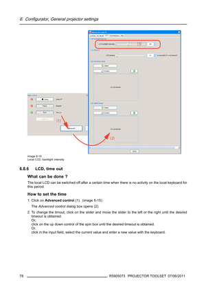 Page 826. Configurator, General projector settings
Image 6-14
Local LCD, backlight intensity
6.8.6 LCD, time out
What can be done ?
The local LCD can be switched off after a certain time when there is no activity on the local keyboard for
this period.
How to set the time
1. Click onAdvanced control(1). (image 6-15)
TheAdvanced controldialog box opens(2).
2. To change the timout, click on the slider and move the slider to the left or the right until the desired
timeout is obtained.
Or,
click on the up down...