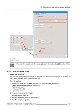 Page 836. Configurator, General projector settings
Image 6-15
Local LCD, timeout
Timeout value equal to zero (0) means no timeout. Content on the LCD remains visible.
6.8.7 LCD, backdrop image
What can be done ?
The backdrop image on the local LCD can be changed to any desired image as long as the resolution of
the image is 480 x 272 pixels and the format is png.
How to upload
1. WhileLCDis active, click onSelectjust belowLCD backdrop image. (image 6-16)
The requirements for the image are displayed (2).
The...