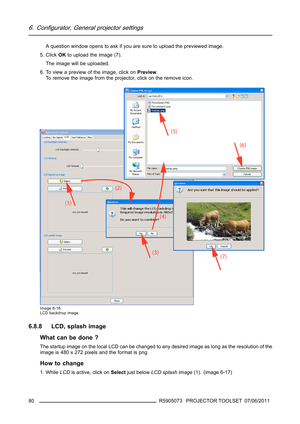 Page 846. Configurator, General projector settings
A question window opens to ask if you are sure to upload the previewed image.
5. ClickOKto upload the image (7).
The image will be uploaded.
6. To view a preview of the image, click onPreview.
To remove the image from the projector, click on the remove icon.
Image 6-16
LCD backdrop image
6.8.8 LCD, splash image
What can be done ?
The startup image on the local LCD can be changed to any desired image as long as the resolution of the
image is 480 x 272 pixels and...