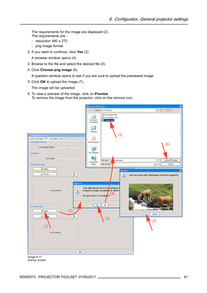 Page 856. Configurator, General projector settings
The requirements for the image are displayed (2).
The requirements are :
- resolution 480 x 272
- png image format
2. If you want to continue, clickYe s(3).
A browser window opens (4).
3. Browse to theﬁle and select the desiredﬁle (5).
4. ClickChoose png image(6).
A question window opens to ask if you are sure to upload the previewed image.
5. ClickOKto upload the image (7).
The image will be uploaded.
6. To view a preview of the image, click onPreview.
To...