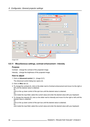 Page 886. Configurator, General projector settings
Image 6-20
6.8.11 Miscellaneous settings, contrast enhancement - intensity
Purpose
Contrast : change the contrast of the projected image.
Intensity : change the brightness of the projected image.
How to adjust
1. Click onAdvanced control(1). (image 6-21)
TheAdvanced controldialog box opens (2).
2. Click onMisctab (3).
3. To change the contrast (4), click on the slider next toContrast enhancementand move it to the right or
left until the desired value is...