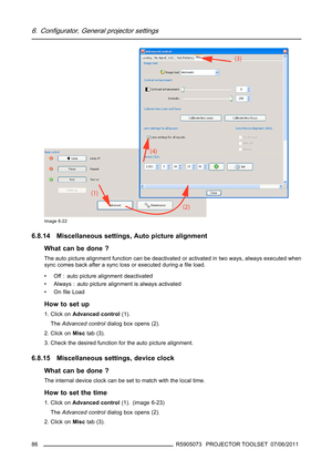 Page 906. Configurator, General projector settings
Image 6-22
6.8.14 Miscellaneous settings, Auto picture alignment
What can be done ?
The auto picture alignment function can be deactivated or activated in two ways, always executed when
sync comes back after a sync loss or executed during aﬁle load.
• Off : auto picture alignment deactivated
• Always : auto picture alignment is always activated
•Onﬁle Load
How to set up
1. Click onAdvanced control(1).
TheAdvanced controldialog box opens (2).
2. Click onMisctab...