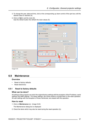 Page 916. Configurator, General projector settings
3. To change the year, date and time, click on the corresponding up down control of the spin box until the
desired value is reached (4).
4. Click onSetto set the clock (6).
Use the refresh button the refresh the clock values (5).
Image 6-23
6.9 Maintenance
Overview
• Reset to factory defaults
• Reset electronics
6.9.1 Reset to factory defaults
What can be done?
All settings of the projector areset to the original factory settings with the exception of the IP...