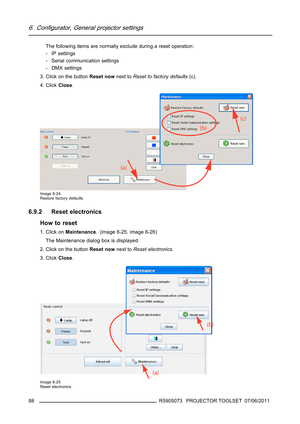 Page 926. Configurator, General projector settings
The following items are normally exclude during a reset operation:
-IPsettings
- Serial communication settings
- DMX settings
3. Click on the buttonReset nownext toReset to factory defaults(c).
4. ClickClose.
Image 6-24
Restore factory defaults
6.9.2 Reset electronics
How to reset
1. Click onMaintenance. (image 6-25, image 6-26)
The Maintenance dialog box is displayed.
2. Click on the buttonReset nownext toReset electronics.
3. ClickClose.
Image 6-25
Reset...