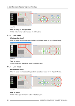 Page 967. Configurator, Projector alignment settings
Image 7-2
How to bring to mid position
1. Click on the Center button between the shift buttons.
7.1.3 Lens zoom
What can be done?
When the lenses are motorized, it is possible to zoom these lenses via the Projector Toolset.
Image 7-3
How to zoom
1. Click on the up or down arrow button in the zoom pane.
7.1.4 Lens focus
What can be done?
When the lenses are motorized, it is possible to focus these lenses via the Projector Toolset.
Image 7-4
How to focus
1....