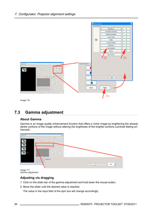 Page 987. Configurator, Projector alignment settings
Image 7-6
7.3 Gamma adjustment
About Gamma
Gamma is an image quality enhancement function that offers a richer image by brightening the already
darker portions of the image without altering the brightness of the brighter portions (contrast feeling en-
hanced).
Image 7-7
Gamma adjustment
Adjusting via dragging
1. Click on the slider bar of the gamma adjustment and hold down the mouse button.
2. Move the slider until the desired value is reached.
The value in...