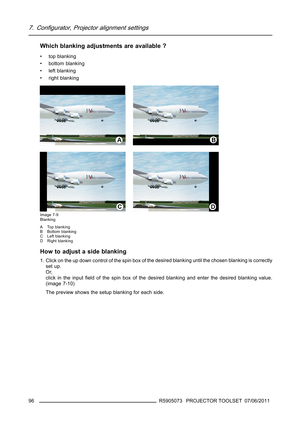 Page 1007. Configurator, Projector alignment settings
Which blanking adjustments are available ?
• top blanking
• bottom blanking
• left blanking
• right blanking
Image 7-9
Blanking
A Top blanking
B Bottom blanking
C Left blanking
D Right blanking
How to adjust a side blanking
1. Click on the up down control of the spin box of the desired blanking until the chosen blanking is correctly
set up.
Or,
click in the inputﬁeld of the spin box of the desired blanking and enter the desired blanking value.
(image 7-10)...