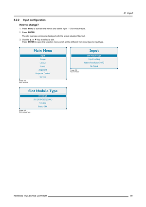 Page 1038. Input
8.2.2 Input conﬁguration
How to change?
1. PressMenuto activate the menus and selectInput→Slot module type.
2. PressENTER.
The slot overview window is displayed with the actual situationﬁlled out.
3. Use the▲or▼key to select a slot.
PressENTERto open the selection menu which will be different from input type to input type.
Image 8-1
Main window
Image 8-2
Input window
Image 8-3
Slot module type
R5905032 HDX SERIES 23/11/201199 