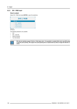 Page 1048. Input
8.2.3 DVI - RGB input
How to select
Select DVI / RGB and pressENTERto open the selections
Image 8-4
DVI selection
The following selections are possible:
•DVI
• DVI - dual link
• RGB HS-VS/CS
• YUV HS-VS/CS
DVI will not natively support 10-bit or 12-bit deep color. It is possible to enable 30-bit color over DVI using
a speciﬁc pixel packing. We support the pixel-packing that is implemented by Silicon Image Sil7189 DVI re-
ceiver.
100R5905032 HDX SERIES 23/11/2011 