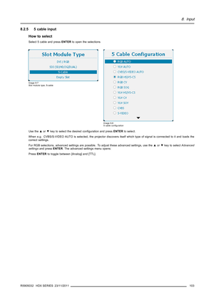 Page 1078. Input
8.2.5 5 cable input
How to select
Select 5 cable and pressENTERto open the selections
Image 8-7
Slot module type, 5-cable
Image 8-8
5 cable conﬁguration
Use the▲or▼key to select the desired conﬁguration and pressENTERto select.
When e.g. CVBS/S-VIDEO AUTO is selected, the projector discovers itself which type of signal is connected to it and loads the
correct settings.
For RGB selections, advanced settings are possible. To adjust these advanced settings, use the▲or▼key to selectAdvanced...