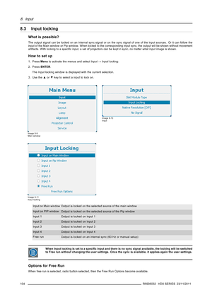 Page 1088. Input
8.3 Input locking
What is possible?
The output signal can be locked on an internal sync signal or on the sync signal of one of the input sources. Or it can follow the
input of the Main window or Pip window. When locked to the corresponding input sync, the output will be shown without movement
artifacts. With locking to a speciﬁc input, a set of projectors can be kept in sync, no matter what input image is shown.
How to set up
1. PressMenuto activate the menus and selectInput→Input locking.
2....