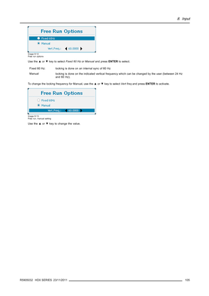 Page 1098. Input
Image 8-12
Free run options
Use the▲or▼key to selectFixed 60 HzorManualand pressENTERto select.
Fixed60Hz:
locking is done on an internal sync of 60 Hz
Manual
locking is done on the indicated vertical frequency which can be changed by the user (between 24 Hz
and 60 Hz).
To change the locking frequency for Manual, use the▲or▼key to selectVert freqand pressENTERto activate.
Image 8-13
Free run, manual setting
Use the▲or▼key to change the value.
R5905032 HDX SERIES 23/11/2011
105 