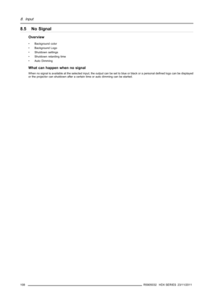 Page 1128. Input
8.5 No Signal
Overview
• Background color
• Background Logo
• Shutdown settings
• Shutdown retarding time
• Auto Dimming
Whatcanhappenwhennosignal
When no signal is available at the selected input, the output can be set to blue or black or a personal deﬁned logo can be displayed
or the projector can shutdown after a certain time or auto dimming can be started.
108
R5905032 HDX SERIES 23/11/2011 