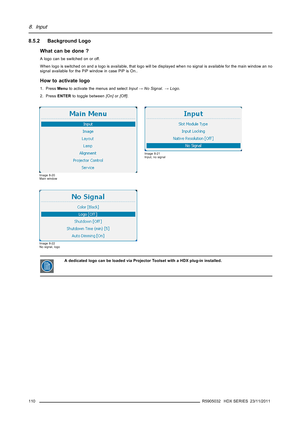 Page 1148. Input
8.5.2 Background Logo
What can be done ?
A logo can be switched on or off.
When logo is switched on and a logo is available, that logo will bedisplayed when no signal is available for the main window an no
signal available for the PiP window in case PiP is On..
How to activate logo
1. PressMenuto activate the menus and selectInput→No Signal.→Logo.
2. PressENTERto toggle between[On]or[Off].
Image 8-20
Main window
Image 8-21
Input, no signal
Image 8-22
No signal, logo
A dedicated logo can be...