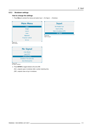 Page 1158. Input
8.5.3 Shutdown settings
How to change the settings
1. PressMenuto activate the menus and selectInput→No Signal.→Shutdown.
Image 8-23
Main window
Image 8-24
Input, no signal
Image 8-25
No signal, shutdown
2. PressENTERto toggle between[On]and[Off].
[On]: projector goes in shutdown after a certain retarding time.
[Off]: projector does not go in shutdown.
R5905032 HDX SERIES 23/11/2011
111 